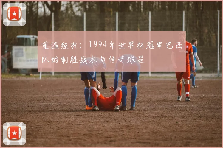 重温经典:1994年世界杯冠军巴西队的制胜战术与传奇球星